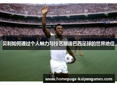 贝利如何通过个人魅力与技艺塑造巴西足球的世界地位