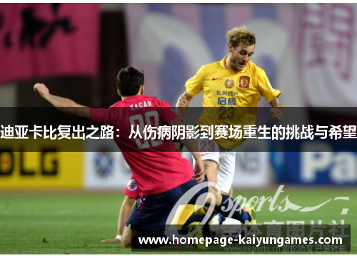 迪亚卡比复出之路：从伤病阴影到赛场重生的挑战与希望