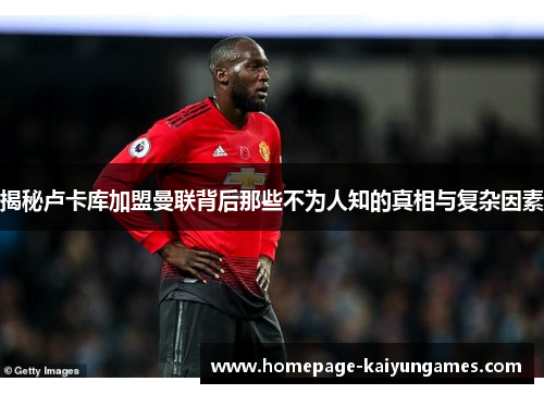 揭秘卢卡库加盟曼联背后那些不为人知的真相与复杂因素