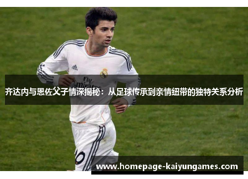 齐达内与恩佐父子情深揭秘：从足球传承到亲情纽带的独特关系分析
