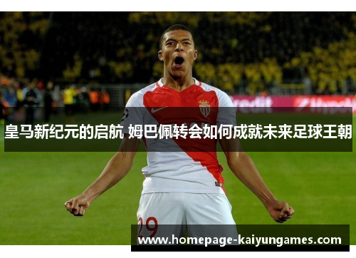 皇马新纪元的启航 姆巴佩转会如何成就未来足球王朝