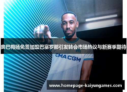 奥巴梅扬免签加盟巴塞罗那引发转会市场热议与新赛季期待